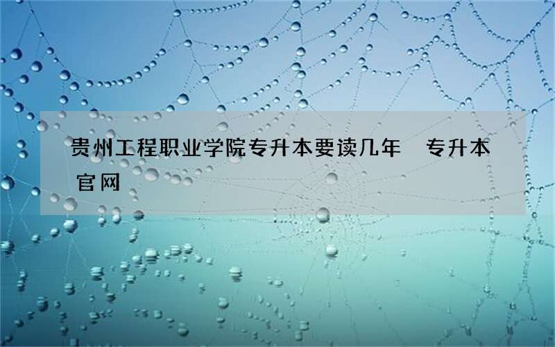 贵州工程职业学院专升本要读几年 专升本官网